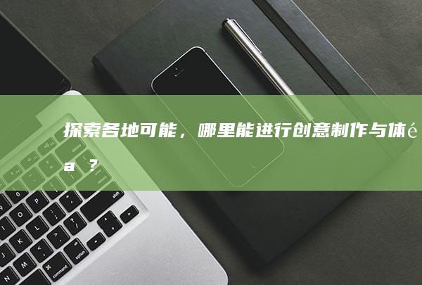 探索各地可能，哪里能进行创意制作与体验？